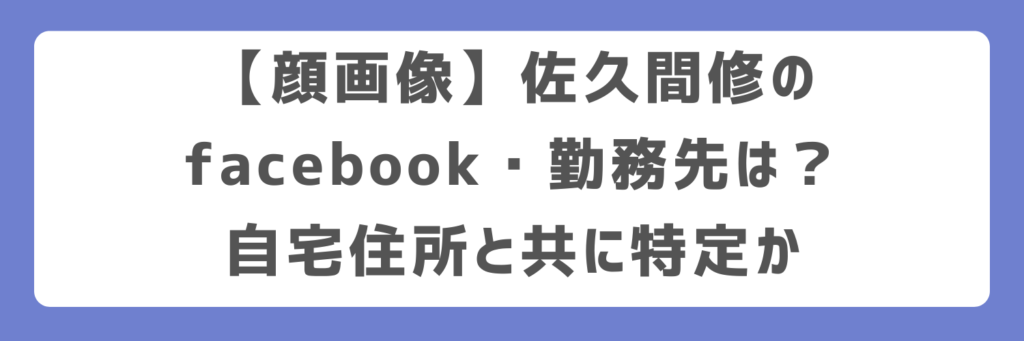 【顔画像】佐久間修のfacebook・勤務先は?自宅住所と共に特定か