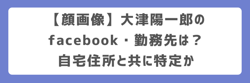 【顔画像】大津陽一郎のfacebook・勤務先は?自宅住所と共に特定か