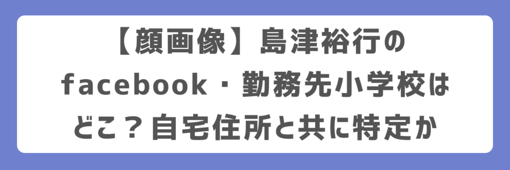 【顔画像】島津裕行のfacebook・勤務先小学校はどこ？自宅住所と共に特定か
