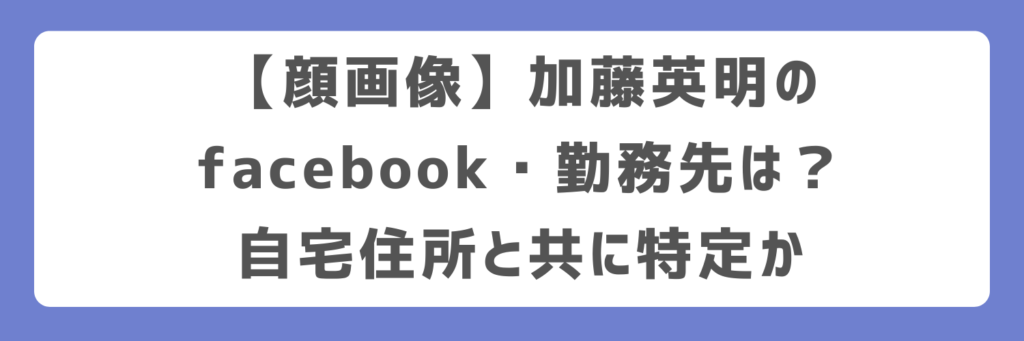 【顔画像】加藤英明のfacebook・勤務先は?自宅住所と共に特定か