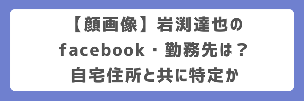 顔画像】岩渕達也のfacebook・勤務先は？自宅住所と共に特定か