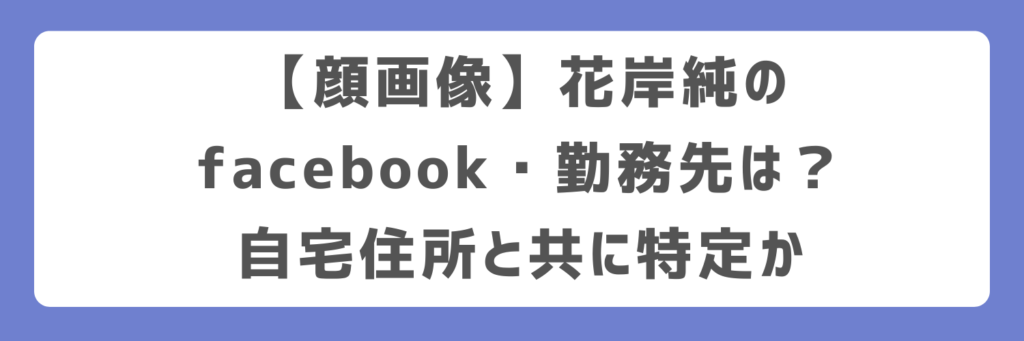 【顔画像】花岸純のfacebook・勤務先は？自宅住所と共に特定か