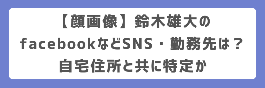 【顔画像】鈴木雄大のfacebookなどSNS・勤務先は？自宅住所と共に特定か