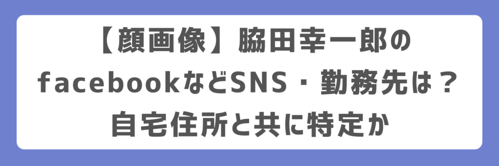 【顔画像】脇田幸一郎のfacebookなどSNS・勤務先は?自宅住所と共に特定か