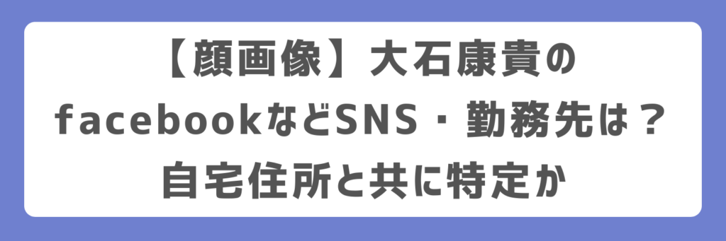 【顔画像】大石康貴のfacebookなどSNS・勤務先は?自宅住所と共に特定か