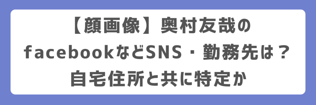 【顔画像】奥村友哉のfacebookなどSNS・勤務先は?自宅住所と共に特定か